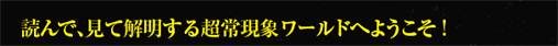 読んで、見て解明する超常現象ワールドへようこそ!