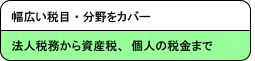 幅広い税目・分野をカバー 法人税務から資産税、個人の税金まで